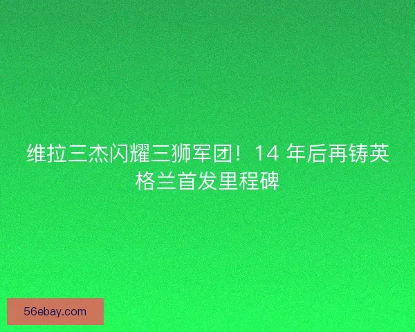 维拉三杰闪耀三狮军团！14 年后再铸英格兰首发里程碑