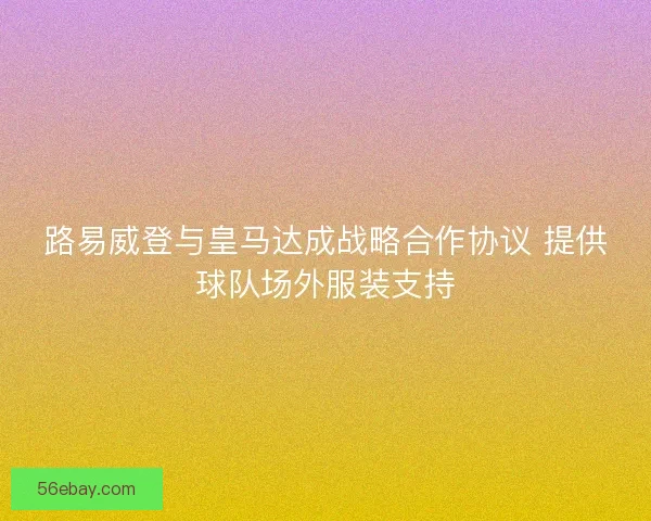路易威登与皇马达成战略合作协议 提供球队场外服装支持