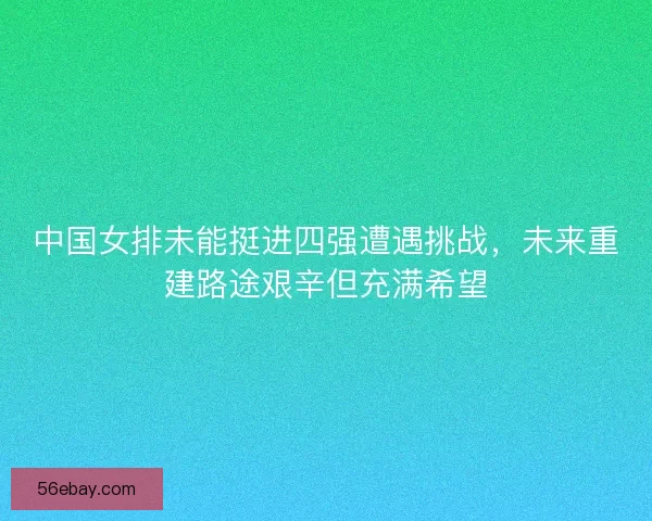 中国女排未能挺进四强遭遇挑战，未来重建路途艰辛但充满希望
