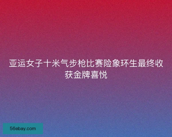 亚运女子十米气步枪比赛险象环生最终收获金牌喜悦