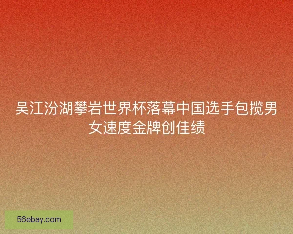 吴江汾湖攀岩世界杯落幕中国选手包揽男女速度金牌创佳绩