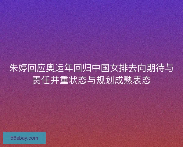 朱婷回应奥运年回归中国女排去向期待与责任并重状态与规划成熟表态