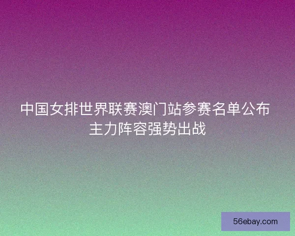 中国女排世界联赛澳门站参赛名单公布 主力阵容强势出战