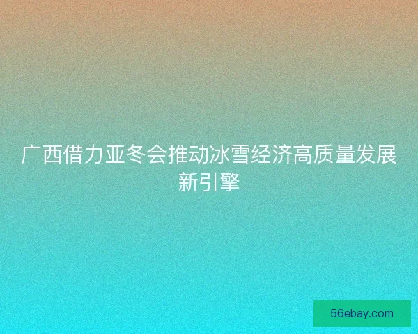 广西借力亚冬会推动冰雪经济高质量发展新引擎