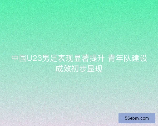 中国U23男足表现显著提升 青年队建设成效初步显现