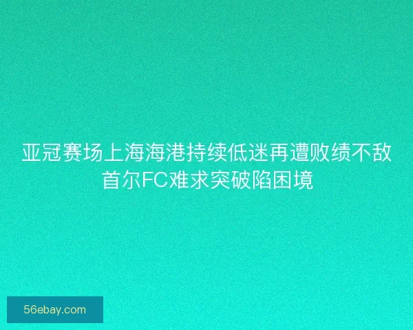 亚冠赛场上海海港持续低迷再遭败绩不敌首尔FC难求突破陷困境