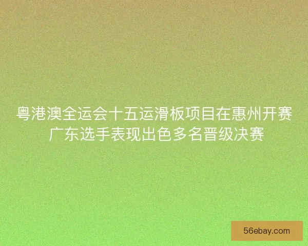粤港澳全运会十五运滑板项目在惠州开赛 广东选手表现出色多名晋级决赛