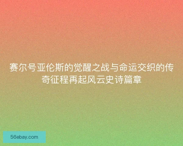 赛尔号亚伦斯的觉醒之战与命运交织的传奇征程再起风云史诗篇章