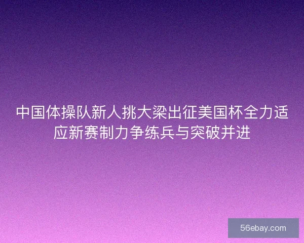 中国体操队新人挑大梁出征美国杯全力适应新赛制力争练兵与突破并进