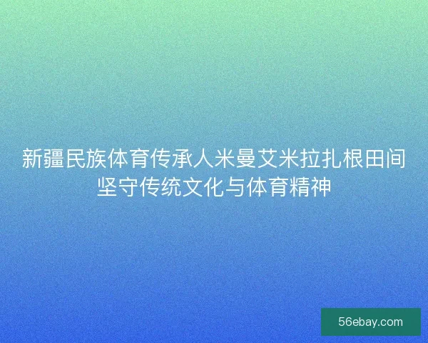 新疆民族体育传承人米曼艾米拉扎根田间坚守传统文化与体育精神