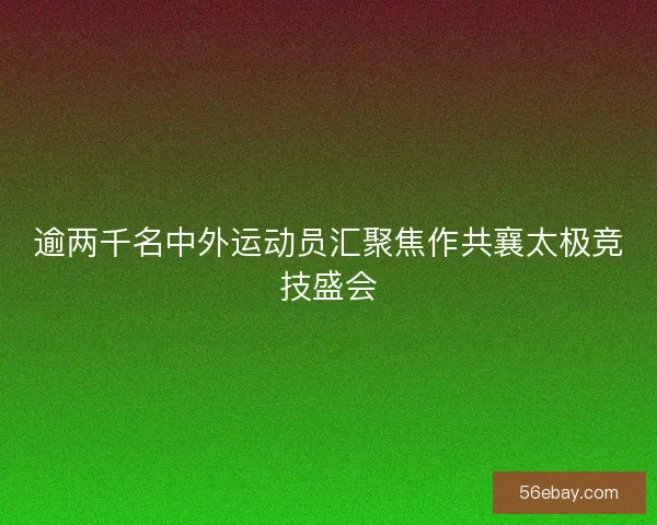 逾两千名中外运动员汇聚焦作共襄太极竞技盛会