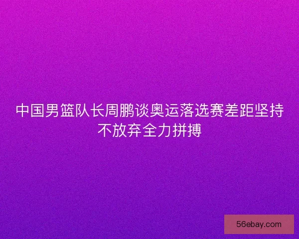 中国男篮队长周鹏谈奥运落选赛差距坚持不放弃全力拼搏
