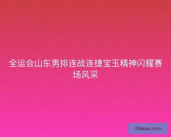 全运会山东男排连战连捷宝玉精神闪耀赛场风采