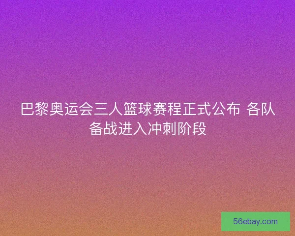 巴黎奥运会三人篮球赛程正式公布 各队备战进入冲刺阶段