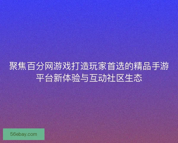 聚焦百分网游戏打造玩家首选的精品手游平台新体验与互动社区生态 聚焦百分网游戏打造玩家首选的精品手游平台新体验与互动社区生态