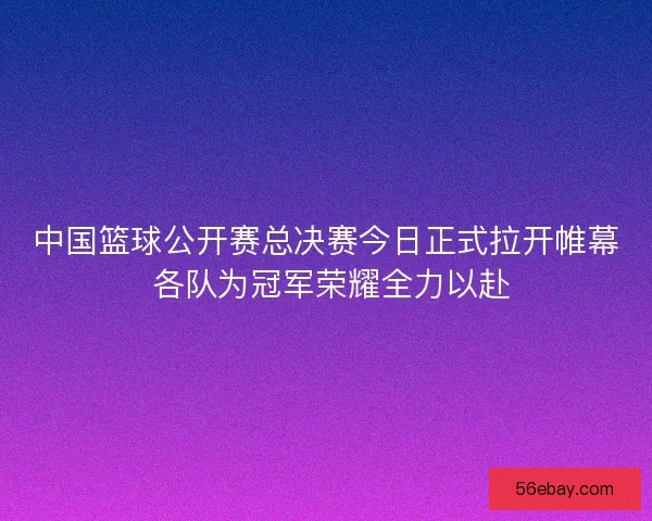 中国篮球公开赛总决赛今日正式拉开帷幕 各队为冠军荣耀全力以赴