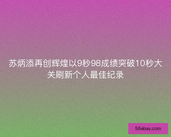 苏炳添再创辉煌以9秒98成绩突破10秒大关刷新个人最佳纪录