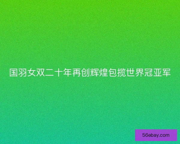 国羽女双二十年再创辉煌包揽世界冠亚军