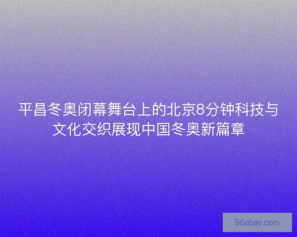 平昌冬奥闭幕舞台上的北京8分钟科技与文化交织展现中国冬奥新篇章