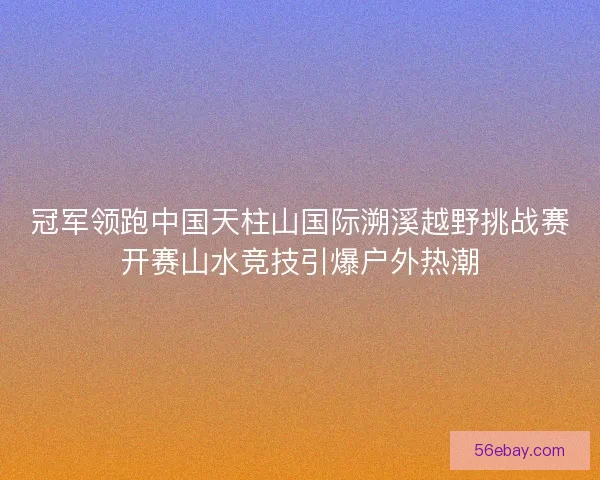 冠军领跑中国天柱山国际溯溪越野挑战赛开赛山水竞技引爆户外热潮 冠军领跑中国天柱山国际溯溪越野挑战赛开赛山水竞技引爆户外热潮